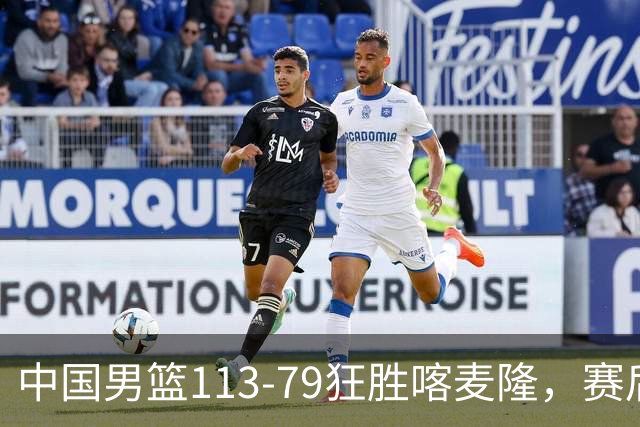 中国男篮113-79狂胜喀麦隆，赛后球员表现评分：3满分4耀眼 3合格